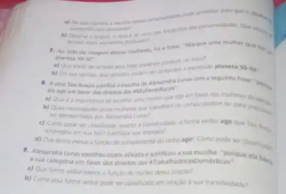 a) De que manera a para que o objetion
campanhu seya akancado?
b) Coserve o angulo o foro e as cores das lotsgrafis das personalidades Que eferions
sentice esses elementos producem?
7. Ao lado da imagem dessas mulheres, ha a trase: "Marque uma mulher que faz in
planeta 50-50^-
a) Que efeito de sentido essa frase pretende produrin no letor?
b) Em sua opinilo que sentidos podem ser ambuidos a expressio planeta 50-50
8. A atriz Tais Araujo justifica a escolha de Alessandra Lunas com a sequinte frase: "porgu
ela age em favor dos direitos das MulheresRurais".
a) Quale a importancia de escolher uma mulher que age em favor das mulheres do
b) Quas necessidades essas mutheres que trabalham no campo podem ter para precisares
ser representadas por Alessandri Lunas?
c) Como pode ser classificada, quanto a transtividade a forma verbal age que Tais
empregou em sua fala?Justifique sua resposta?
d) Que termo exerce a funçao de complemento do verbo agir? Como pode ser classificades
9. Alessandra Lunas escolheu outra ativista e justificou a sua escolha: "porque
a sua categoria em favor dos direitos das aTrabalhadorasDomésticas".
a) Que forma verbal exerce a funçao de nucleo dessa oraçao?
b) Como essa forma verbal pode ser classficada em relacao a sua transitividade?