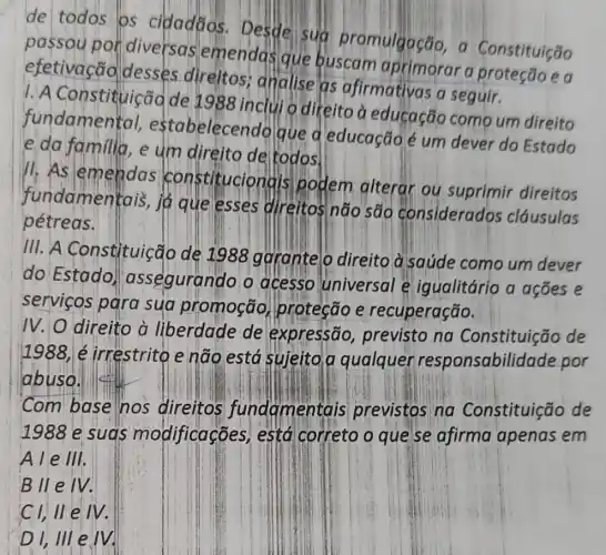 de todos os cidadaos Desde sua promulgação a Constituição
por diversas emendas que buscam aprimorar a ea
efetivação desses direitos analise as afirmativas a seguir.
1. A Constituiçãd de 1988 inclui o direito a eduçação como um direito
fundamental estabelecendo que d educação é um dever do Estado
e da familia, e um direito de todos.
11.As nstitucionais podem alterar ou suprimir direitos
fundamentais,jogue esses direitos não sao considerados cláusulas
pétreas.
111. A Constituição de 1988 ggrantelo direito a saúde como um dever
do Estado assegurando o acesso universal e igualitário a acoes e
servicos para sua promoção protecão e recuperação.
IV. O direito à liberdade de expressão previsto na Constituição de
1988 é irrestrito e não está sujeita a qualquer responsabilidade por
abuso.
Com base nos direitos fundamentais previstos na Constituição de
1988 e suas modificações , está correto o que se afirma apenas em
Ale III.
B II e IV.
Cl, ll e IV.
D1,111 e.M