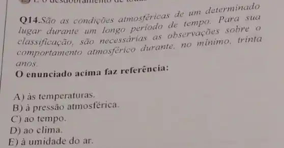 de um determinado
as condições atmosféricas detempo Para sua
classificação, são necessarias as observações sobre.o
comportamento atmosferic durante, no minimo trinta
anos.
enunciado acima faz referência:
A) às temperaturas.
B) à pressão atmosférica.
C) ao tempo.
D) ao clima.
E) à umidade do ar.