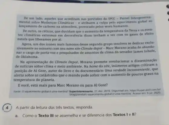 De um lado, aqueles que acreditam nas previsôes do IPCC -Painel Intergoverna-
mental sobre Mudanças Climáticas - e atribuem a culpa pelo aquecimento global ao
lançamento de carbono na atmosfera , provocado pelos seres humanos.
De outro, os céticos que duvidam que o aumento da temperatura da Terra e os even-
tos climáticos extremos em decorrência disso tenham a ver com os gases de efeito
estufa que liberamos por aí.
Agora, um dos ícones mais famosos desse segundo grupo resolveu se dedicar exclu-
sivamente ao assunto com seu novo site Climate depot - Marc Morano acaba de abando-
nar o cargo de porta-voze pesquisador de assuntos de clima do senador James Inhofe,
de Oklahoma.
Na apresentação do Climate Depot, Morano promete revolucional a disseminação
de notícias sobre clima e meio ambiente. Na home do site, inúmeros artigos criticam a
posição de Al Gore , autor do livro e do documentário Uma verdade inconveniente , que
alerta sobre as catástrofes que o mundo pode sofrer com o aumento de poucos graus na
temperatura do planeta.
E você, está mais para Marc Morano ou para Al Gore?
Fonte: O aquecimento global é uma mentira?eressante, 21 dez. 2016 Disponivel em: https://super abril.com.br/
blog/planeta/o-aquecimento -global-e-uma-mentira/, Acesso em: 6 jul. 2020.
A partir da leitura dos três textos responda.
a.Como o Texto III se assemelha e se diferencia dos Textos I e II?