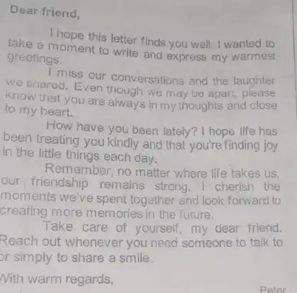 Dear friend,
take a moment to write and express my warmest
I hope this letter finds you well. I wanted to
greetings.
miss our conversations and the laughter
we chared. Even though we may be apart, please
know that you are always in my thoughts and close
to my heart.
How have you been lately? I hope life has
been treating you kindly and that you're finding joy
in the little things each day.
Remember, no matter where life takes us,
our friendship remains strong. I cherish the
moments we've spent together and look forward to
creating more memories in the future.
Take care of yourself , my dear friend.
Reach out whenever you need someone to talk to
or simply to share a smile.
Nith warm regards,