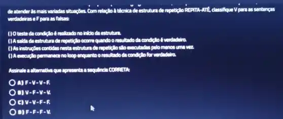 deatender is mais variadas situacties Commitce's Monica deestruture de repeticio REPITA-ATE.classifique Vparzas sentencas
verdadeiras eFparas falses
(10 teste da condit?of realizadono into da estrutura.
()Asside da cstrutun de repeticloocome quando orcultudoda conditiol
( )As instructes contides nesta cetrutura dampulgelo clocumcutadas palomenos am
noloop enquantoo resultado da condition for understood
Assinales a alternative que
) A)F-V -V-R
D) V-F -V-M
) C) V-V -F-E
) DIF-B.F-M