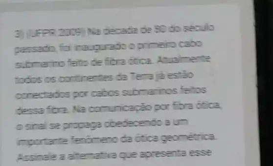 decade de 80 do seculo
cassado, for inaugurado o primero cabo
submerino felto de fibractica Atualmente
todos os continentes da Terraja estão
conectados por cabos submarinos feitos
dessa fibra. Na com.ricação por fibra otica,
osinal se propaga obedecendo a um
importante fenomeno da ditica geométrica.
Assinale a alternativaque apresenta esse