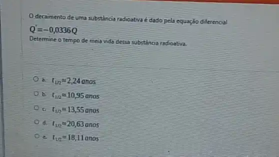 decaimento de uma substância radioativa é dado pela equação diferencial
Q'=-0,0336Q
Determine o tempo de mela vida dessa substancia radioativa
a. t_(1n)approx 2,24anos
b. t_(1/2)approx 10,95anos
t_(112)approx 13,55anos
d. t_(1R)approx 20,63anos
I_(1/2)approx 18,11anos