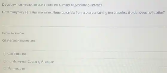 Decide which method to use to find the number of possible outcomes.
How many ways are there to select three bracelets from a box containing ten bracelets if order does not matter?
For Teacher Use Only
ORSPBDOK2 439120 M2L1Q1
Combination
Fundamental Counting Principle
Permutation