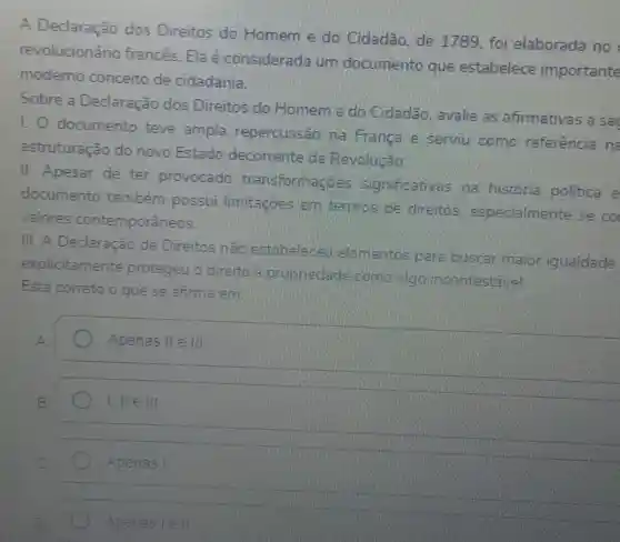 A Declaração dos Direitos do Homem e do Cidadão, de 1789 foi elaborada no
revolucionário francês. Ela é considerada um documento que estabelece importante
moderno conceito de cidadania.
Sobre a Declaração dos Direitos do Homem e do Cidadão, avalie as afirmativas a se
1. 0 documento teve ampla repercussão na França e serviu como referência na
estruturação do novo Estado decorrente da Revolução.
11. Apesar de ter provocado transformaçōes significativas na história politica e
documento também possui limitaçōes em termos de direitos especialmente se co
valores contemporâneos
III. A Declaração de Direitos não estabeleceu elementos para buscar maior igualdade
explicitamente protegeu o direito a propriedade como algo incontestável.
Esté correto o que se afirma em
Apenas II e III.
Apenas I
Apenasi e il