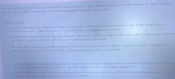 Decreto 5.626/2005	a Lei 10.436/2002
que dispõe sobre a Língua Brasileira de Sinais.Considerando essa afirmação assinale a
alternativa que apresenta informações corretas sobre as acepções dispostas neste Decreto:
Escolha uma opção:
a. As instituiçóes federais de ensino, de educação básica e superior, devem proporcionar aos alunos surdos os serviços de tradutor e
intérprete de Libras - Lingua Portuguesa em sala de aula e em outros espaços educacionais.
b. As instituições federals de ensino, apenas de educação básica devem proporcionar aos alunos surdos os serviços de tradutor e intérpret
de Libras-Lingua Portuguesa em sala de aula eem outros espaços educacionais
C. As instituiçoes municipais e estaduais de ensino, de educação básica e superior devem proporcionar aos alunos surdos os
servicos de tradutor e intérprete de Libras - Lingua Portuguesa apenas em sala de aula.
d. As institulçóes federais de ensino, apenas a de educação básica e tecnológicas lógicas, devem proporcionar aos alunos surdos os serviços
de tradutor e intérprete de Libras-Lingua Portuguesa em sala de aula e em outros espaços educacionais
e. As institulçóes federais de ensino, de educação básica e superior, devem proporcionar aos alunos surdos os serviços de tradutor e
intérprete de Libras - Lingua Portuguesa somente em sala de aula.