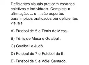 Deficientes visuais praticam esportes
coletivos e individuais. Complete a
afirmação: __ e ... são esportes
paralímpicos praticados por deficientes
visuais
A) Futebol de 5 e Tênis de Mesa.
B) Tênis de Mesa e Goalball.
C) Goalball e Judô.
D) Futebol de 7 e Futebol de 5.
E) Futebol de 5 e Vôlei Sentado.