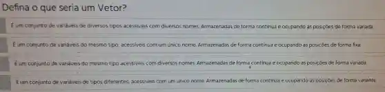 Defina o que seria um Vetor?
Eurn conjunto de variaveis de diversos tipos acessiveis cor n diversos nomes Armazenadas de forma contínua e ocupando as pos içoes de forma variada.
E um conjunto Je variáveis do mesmo tipo acessiveis com um único nome Armazenadas de forma contin ua e ocupan do as posiçoes de forma fixa.
Eum conjunto de variave is do mesn no tipo acess iveis com diversos nomes.Armazer ladas de forma contínua e ocupand as posições de forma variada.
Eum conj unto de variáveis de tipos diferentes acessiveis om um único nome Armazenadas de forma contínua e oc upando as p osiçōes de forma variante.