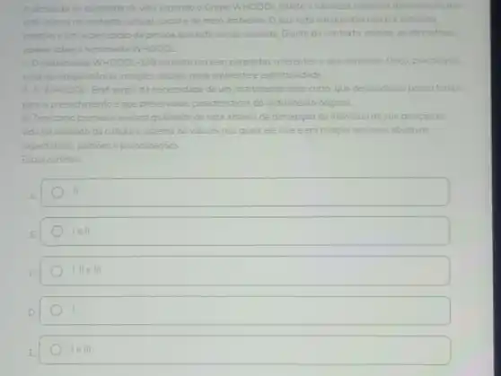 A definiçao de qualidade de vida segundo o Grupo WHOQOL reflete a natureza subjetiva da avaliação que
está imersa no contexto cultural, social e de meio ambiente. O que está em questão nào é a natureza
objetiva e sim a percepção da pessoa que está sendo avaliada. Diante do contexto, analise as afirmativas
abaixo sobre a ferramenta WHOQOL
1- O instrumento WHOQOL-100 consiste em cem perguntas referentes a seis dominios: fisico, psicológico
nivel de independência relaçōes es sociais, meio ambiente e espiritualidade.
II-O WHOOOL-Bref surgiu da necessidade de um instrumento mais curto, que demandasse pouco tempo
para o preenchimento e que preservasse caracteristicas do instrumento original.
III-Tem como premissa avaliara qualidade de vida atrave's da percepção do individuo de sua posição na
vida no contexto da cultura e sistema de valores nos quais ele vive e em relação aos seus objetivos.
expectativas, padroes e preocupaçōes
Estão corretas:
II.
lell.
I, II e III
leVert vert