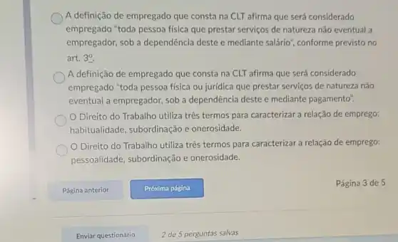 A definição de empregado que consta na CLT afirma que será considerado
empregado "toda pessoa física que prestar serviços de natureza não eventual a
empregador, sob a dependência deste e mediante salário', conforme previsto no
art. 3^0
A definição de empregado que consta na CLT afirma que será considerado
empregado "toda pessoa física ou jurídica que prestar serviços de natureza não
eventual a empregador sob a dependência deste e mediante pagamento".
Direito do Trabalho utiliza três termos para caracterizar a relação de emprego:
habitualidade , subordinação e onerosidade.
Direito do Trabalho utiliza três termos para caracterizar a relação de emprego:
pessoalidade subordinação e onerosidade.