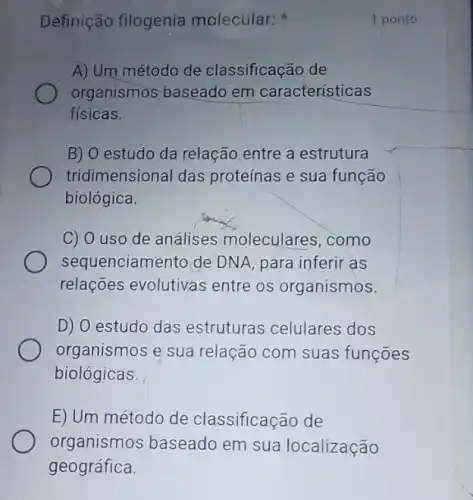 Definição filogenia molecular:
A) Um método de classificação de
organismos baseadc em características
fisicas.
B) O estudo da relação entre a estrutura
tridimensional das proteínas e sua função
biológica.
C) O uso de análises moleculares , como
sequenciamento de DNA, para inferir as
relações evolutivas entre os organismos.
D) 0 estudo das estruturas celulares dos
organismos e sua relação com suas funçōes
biológicas.
E) Um método de classificação de
1 ponto