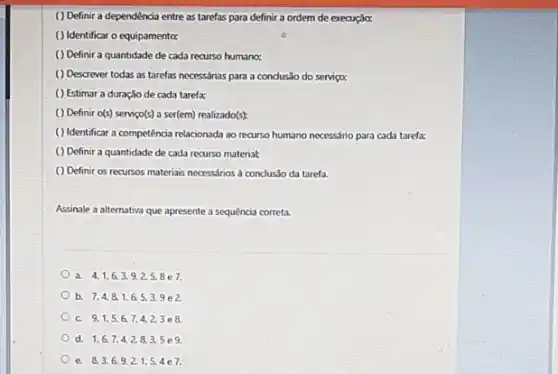 ( ) Definir a dependência entre as tarefas para definir a ordem de execução:
( ) Identificar o equipamento:
() Definir a quantidade de cada recurso humano;
( ) Descrever todas as tarefas necessárias para a condusão do serviço;
() Estimar a duração de cada tarefa;
( ) Definir alpha (s) serviço(s) a ser(em) realizado(s)
( ) Identificar a competência relacionada ao recurso humano necessário para cada tarefa:
() Definir a quantidade de cada recurso material:
( ) Definir os recursos materiais necessános a concluslo da tarefa.
Assinale a alternativa que apresente a sequencia correta
a. 4,1,6,3,9,2,5,8 e7.
b. 7,4,8,1,6,5,3,9 e 2.
C. 9,1,5,6,7,4,2,3 e 8.
d. 1,6,7,4,2,8,3,5 e9.
e. 8,3,6,9,2,1,5,4 e7.