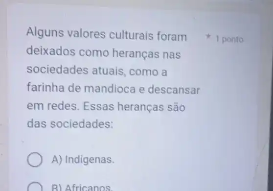 deixados como heranças nas
sociedades atuais ,como a
farinha de mandioca e descansar
em redes. Essas heranças são
das sociedades:
A) Indigenas.
B) Africanos.
Alguns valores culturais foram 1 ponto