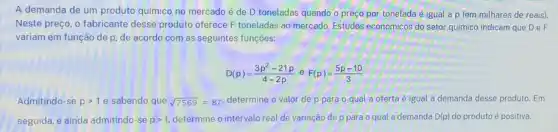 A demanda de um produto quimico no mercado é de D toneladas quando o preço por tonelada é igual a p fem milhares de reais).
Neste preço, o fabricante desse produto oferece F toneladas ao mercado. Estudos econômicos do setor quimico indicam que DeF
variam em função de p, de acordo com as seguintes funções:
D(p)=(3p^2-21p)/(4-2p) e F(p)=(5p-10)/(3)
Admitindo-se pgt 1 e sabendo que sqrt (7569)=87 determine o valor de p para o qual a oferta é igual a demanda desse produto Em
seguida, e ainda admitindo -se pgt 1, determine o intervalo real de variação de p para o qual a demanda D(p) do produto é positiva.