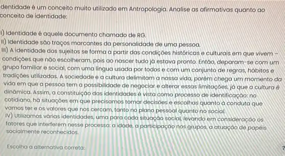 dentidade é um conceito muito utilizado em Antropologia. Analise as afirmativas quanto ao
conceito de identidade:
1) Identidade é aquele documento chamado de RG.
II) Identidade são traços marcantes da personalidade de uma pessoa.
iii) A identidade dos sujeitos se forma a partir das condiçoes históricas e culturais em que vivem
condiçōes que nǎo escolheram, pois ao nascer tudo já estava pronto Entǎo, deparam-se comum
grupo familiar e social com uma lingua usada por todos e com um conjunto de regras hábitos e
tradiçoes utilizadas. A sociedade e a cultura delimitam a nossa vida porém chega um momento da
vida em que a pessoa tem a possibilidade de negociar e alterar essas limitaçoes, já que a cultura é
dinâmica. Assim, a constituição das identidades é vista como processo de identificação: no
cotidiano, há situaçoes em que precisamos tomar decisoes e escolhas quanto a conduta que
vamos tere os valores que nos cercam tanto no plano pessoal quanto no social.
IV) Utilizamos várias identidades, uma para cada situação social, levando em consideração os
fatores que interferem nesse processo: a idade, a participação nos grupos, a atuação de papeis
socialmente reconhecidos.
Escolha a alternativa correta: