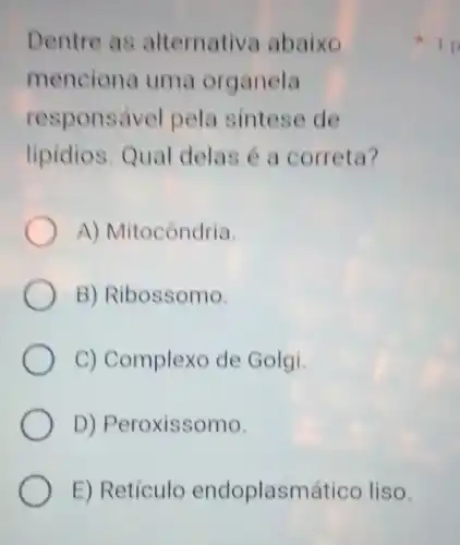 Dentre as alternativa abaixo
menciona uma organela
responsável pela sintese de
lipidios. Qual delas é a correta?
A) Mitocôndria.
B) Ribossomo.
C) Complexo de Golgi.
D) Peroxissomo.
E) Retículo endoplasmático liso.
1 p