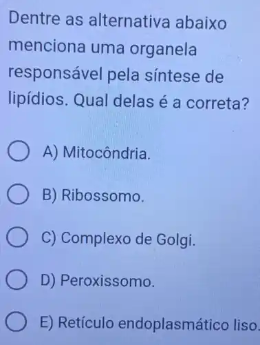 Dentre as alternativa abaixo
menciona uma organela
responsável pela síntese de
lipidios . Qual delas é a correta?
A)Mitocôndria.
B)Ribossomo.
C) Complexo de Golgi.
D)Peroxissomo.
E) Retículc endoplasmático liso.