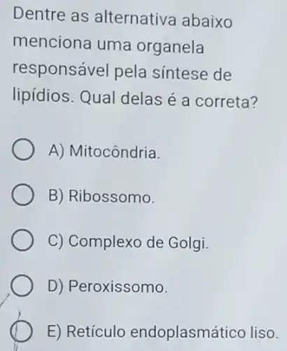 Dentre as alternativa abaixo
menciona uma organela
responsável pela sintese de
lipídios. Qual delas é a correta?
A) Mitocôndria.
B) Ribossomo.
C) Complexo de Golgi.
D) Peroxissomo.
E) Retículo endoplasmático liso.