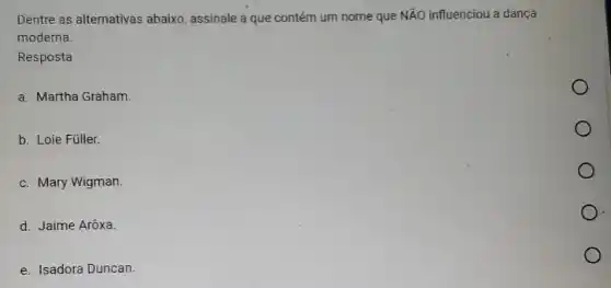 Dentre as alternativas abaixo assinale a que contém um nome que NãO influenciou a dança
moderna.
Resposta
a. Martha Graham.
b. Loie Füller.
c. Mary Wigman.
d. Jaime Arôxa.
e. Isadora Duncan.