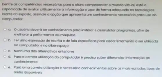 Dentre as competências necessárias para o aluno compreender o mundo virtual, está a
capacidade de avaliar criticamente a informação e usar de forma adequada as tecnologias.
Diante do exposto, assinale a opção que apresenta um conhecimento necessário para uso do
computador:
a. Ousuário deverá ter conhecimento para instalar e desinstalar programas, atim de
melhorar a performance da máquina
b. Ter uma expressão de escrita e de fala especificas para cada ferramenta a ser utilizada
no computador e no ciberespaço
c. Nenhuma das alternativas anteriores
d. Para a correta utilização do computadoré preciso saber diferenciar informação de
conhecimento
e. Para uma correta utilização é necessário conhecimentos sobre os mais variados tipos de
midia disponiveis