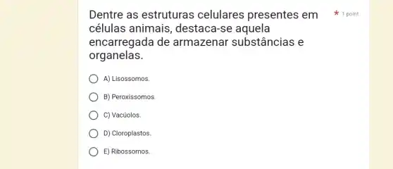 Dentre as estruturas celulares presentes em 1 point
células animais , destaca-se aquela
encarregada de : armazenar substâncias e
organelas.
A) Lisossomos
B) Peroxissomos.
C) Vacúolos.
D) Cloroplastos.
E) Ribossomos.