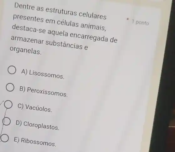 Dentre as estruturas celulares
presentes em células animais,
destaca-se aquela encarregada de
armazenar substâncias e
organelas.
A) Lisossomos.
B) Peroxissomos.
C) Vacúolos.
D) Cloroplastos.
E) Ribossomos.
1 ponto