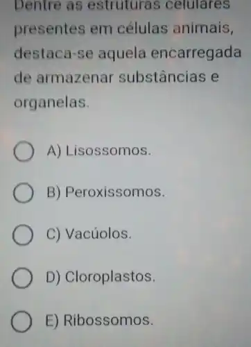 Dentre as estruturas celulares
presentes em células animais,
destaca-se aquela encarregada
de armazenar substâncias e
organelas.
A)Lisossomos.
B)Peroxissomos.
C) Vacúolos.
D)Cloroplastos.
E)Ribossomos.