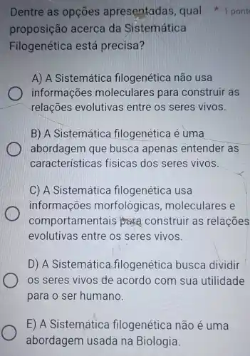 Dentre as opçōes apresentadas ,qual +1 pont
proposição acerca da Sistemática
Filogenética está precisa?
A) A Sistemática filogenética não usa
informações moleculares para construir as
relações evolutivas entre os seres vivos.
B) A Sistemática filogenética é uma
abordagem que busca apenas entender as
características fisicas dos seres vivos.
C) A Sistemática filogenética usa
informações morfológicas , moleculares e
comportamentais construir as relações
evolutivas entre os seres vivos.
D) A Sistemática filogenética busca dividir
os seres vivos de acordo com sua utilidade
para o ser humano
E) A Sistemática filogenética não é uma
abordagem usada na Biologia.