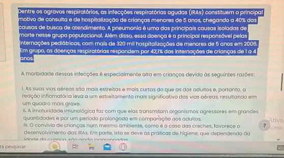 Dentre os agravos respiratórios as infecçōes respiratórias agudas (IRAs) constituemo principal
motivo de consulta e de hospitalização de crianças menores de 5 anos chegando a 40%  40% das
causas de busca de atendimento. A pneumonia 6 uma das principais causas iso isoladas de
morte nesse grupo populacional. Além disso, essa doença é a principal responsável pelas
Internações pediátricas, com mais de 320 mil hospitalizações de menores de 5 anos em 2006.
Em grupo, as doenças respiratórias respondem por 42,1%  das internações de crianças de la a
anos
A morbidade dessas infecçōes é especialmente alta em crianças devido ds seguintes razóes:
I. As suas vias aéreas são mais estreitas e mais curtas do que as dos adultos e, portanto, a
reação inflamatória leva a um estreitamento mais significativo das vias aéreas resultando em
um quadro mais grave.
II. A imaturidade imunológica faz com que elas transmitam organismos agressores em grandes
quantidades e por um período prolongado em comparação aos adultos.
III. O convivio de crianças num mesmo ambiente , comoéo caso das creches, favorece o	?
desenvolvimento das IRAs. Em parte, isto se deve as práticas de higiene que dependendo da
ninda inanronrindas