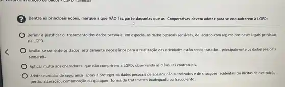 Dentre as principais ações marque a que NÃO faz parte daquelas que as Cooperativas devem adotar para se enquadrarem à LGPD:
Definir e justificar o tratamento dos dados pessoais em especial os dados pessoais sensiveis, de acordo com alguma das bases legais previstas
na LGPD.
Avaliar se somente os dados estritamente necessários para a realização das atividades estão sendo tratados principalmente os dados pessoals
sensiveis.
Aplicar multa aos operadores que não cumprirem a LGPD, observando as cláusulas contratuais.
Adotar medidas de segurança aptas a proteger os dados pessoais de acessos não autorizados e de situações acidentais ou ilicitas de destruição,
perda, alteração, comunicação ou qualquer forma de tratamento inadequado ou fraudulento.