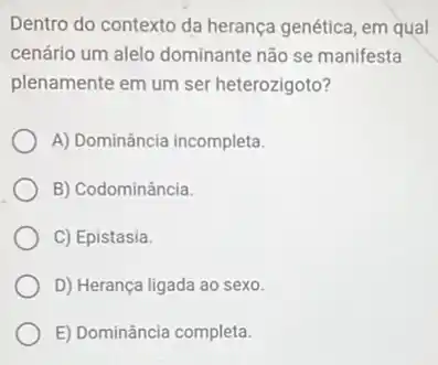 Dentro do contexto da herança genética, em qual
cenário um alelo dominante não se manifesta
plenamente em um ser heterozigoto?
A) Dominância incompleta.
B) Codominância.
C) Epistasia.
D) Herança ligada ao sexo.
E) Dominância completa.