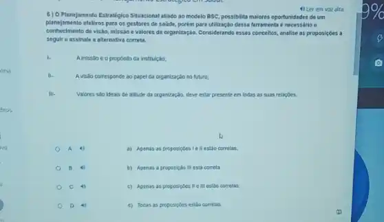 deos
4) Ler em voz alta
6) 0 Planejamento Estratégico Situacional alado ao modelo BSC, possibilita maiores oportunidades de um
planeformento ofetives para org e valores da organização.Considerando esses concellos, analise as proposiçoes a
planejamento efetivos para os gestores de saúde, porém para utilização dessa ferramenta é necessário o
seguir e assinale a alternativa correta.
Amissão é o propósito da institulção;
A visão corresponde ao papel da organização no futuro;
Valores são ideais de allitude da organização, deve estar presente em todas as suas relaçōes.
A
a) Apenas as proposiçoes I ell estão corretas,
B 4
b) Apenas a proposição III está correta
C 4)
c) Apenas as proposiçôes II e III estão corretas.
D
d) Todas as proposiçoes estǎo corretas