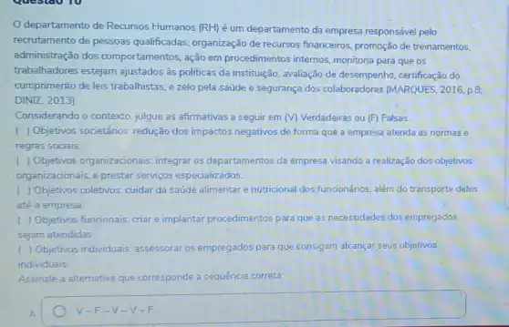 departamento de Recursos Humanos (RH) é um departamento da empresa responsável pelo
recrutamento de pessoas qualificadas, organização de recursos financeiros promoção de treinamentos,
administração dos comportamentos, ação em procedimentos internos monitoria para que os
trabalhadores estejam ajustados às politicas da instituição, avaliação de desempenho, certificação do
cumprimento de leis trabalhistas, e zelo pela saúde e segurança dos colaboradores (MARQUES 2016, p.8;
DINIZ, 2013).
Considerando o contexto julgue as afirmativas a seguir em (V) Verdadeiras ou (F) Falsas.
( ) Objetivos societários redução dos impactos negativos de forma que a empresa atenda as normas e
regras sociais
( ) Objetivos organizacionais: integrar os departamentos da empresa visando a realização dos objetivos
organizacionais, e prestar serviços especializados.
( ) Objetivos coletivos cuidar da saúde alimentar e nutricional dos funcionários, além do transporte deles
até a empresa.
) Objetivos funcionais.criar e implantar procedimentos para que as necessidades dos empregados
sejam atendidas
( ) Objetivos individuals assessorar os empregados para que consigam alcançar seus objetivos
individuais.
Assinale a alternativa que corresponde a sequência correta:
square  V-F-V-V-F.
V-F-V-V-c. -