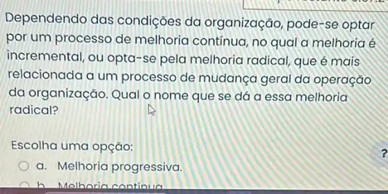 Dependendo das condições da organização, pode-se optar
por um processo de melhoria contínua, no qual a melhoria é
incremental, ou opta-se pela melhoria radical, que é mais
relacionada a um processo de mudança geral da operação
da organização. Qual o nome que se dá a essa melhoria
radical?
Escolha uma opção:
a. Melhoria progressiva.
h Malhoria continua