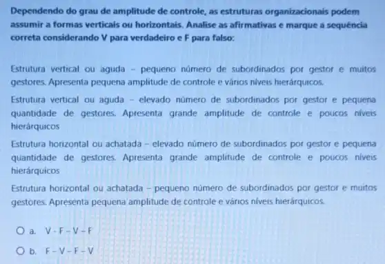 Dependendo do grau de amplitude de controle as estruturas organizacionais podem
assumir a formas verticais ou horizontais Analise as afirmativas e marque a sequência
correta considerando V para verdadeiro c F para falso:
Estrutura vertical ou aguda - pequeno número de subordinados por gestor e muitos
gestores. Apresenta pequena amplitude de controle e vários niveis hierárquicos.
Estrutura vertical ou aguda - elevado número de subordinados por gestor e pequena
quantidade de gestores Apresenta grande amplitude de controle e poucos niveis
hierárquicos
Estrutura horizontal ou achatada - elevado número de subordinados por gestor e pequena
quantidade de gestores Apresenta grande amplitude de controle e poucos niveis
hierárquicos
Estrutura horizontal ou achatada - pequeno número de subordinados por gestor e muitos
gestores. Apresenta pequena amplitude de controle e vários niveis hierárquicos.
a. V-F-V-F
b. F-V - F-V