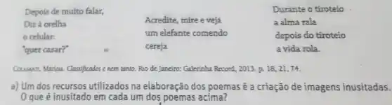 Depois de muito falar,
Durante o tiroteio
Diz à orelha
celular:
"quer casar?"
Acredite mire e veja
um elefante comendo
cereja
a alma rala
depois do tiroteio
a vida rola
Couswn, Marina.Classificados enem tanto.Rio de Janeiro: Galerinha Record, 2013. p.18,21,74
a) Um dos recursos utilizados na elaboração dos poemas é a criação de imagens inusitadas.
0 que é inusitac lo em cada um dos poemas acima?