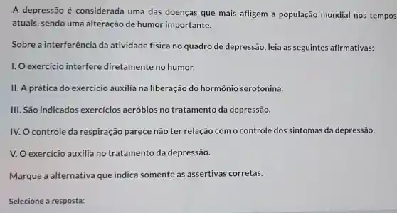 A depressão é considerada uma das doenças que mais afligem a população mundial nos tempos
atuais, sendo uma alteração de humor importante.
Sobre a interferência da atividade física no quadro de depressão, leia as seguintes afirmativas:
I. O exercício interfere diretamente no humor.
II. A prática do exercicio auxilia na liberação do hormônio serotonina.
III. São indicados exercicios aeróbios no tratamento da depressão.
IV. O controle da respiração parece não ter relação com o controle dos sintomas da depressão.
V. O exercício auxilia no tratamento da depressão.
Marque a alternativa que indica somente as assertivas corretas.
Selecione a resposta: