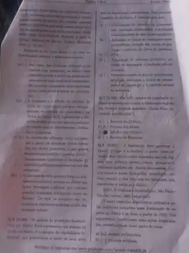 desclo de enaltecer o Eatado-
nacho, no mesmo tempo em que engeris a Inferio
ridsde inerente de outros Em resumo conotiva
politions primitives que eram menon denenvolvi
das do que as politicandos Estados-nachi PAR
KER, John: RATHIBONE Richard. A idein de
Afrion Histaria da Africa. Lisbon: Quimero,
9016, p. 56-58
Baseando-no no texto ncima e em neus co
alternativa correta.
a) (i) Em rasio du tradigoes milenarea e do
ancentrais, as tribos oram
- unidades soclais politicas catificas as
mentadas em uma identidade homogenen.
Os europeus comumente dearespeitavam
todas comal caracteristicn na coloniza
cáo.
b) ( )formação e a difunio do conceito de
tribo no pensamento europeu acompa
nharam os avangos do coloninliamo na
Africa no seculo XIX , legitimando o do
miniode neus povos por agenten oriundos
de nacoen que se consideravam civilian
dan e auperiores.
c) (X) As nocledade africanas eram organlan-
das a partir do pequenas tribos lidera-
das por chefes guerrelros o que geravn
fragmentacio polftien o guerras, invlabl-
Hiando neane continente a formação do
unidades politieas complexas nos molden
europeus.
d) ) Oconceito de tribo ganhou forea no pen-
samento ocidental,porque na Africa nào
havin formacoes politicns que cobriam
grandes extensoes territorials como na
Europa. Ou seja, or europeus não en-
contraram eatruturan politican acims dan
unidndes tribais.
Q.6(0.60)-O modelo de produção desenvol-
Pagha 3 de 4	Enalno Medio
fine do copitalinmo monopolita. Fase procemue
chamado de fordiamo,caracteriado por
a) ( ) Organização de nrtentios en rooperat!
e deatinada
a consumidores de alto poder squisitivo
b) ( ) Aplicação de linhan do montagens neml-
automátions, redugão don custon de pro-
dução e numento da oferta de produtos.
c) (U) NDA.
d) ( ) Automaçlo do processo produtivo . exe
tinglio da estocagem e produclio nob en-
comenda.
e) ( ) Denenvolvimento de planos quinquenais,
produglio destinada a suprir an neceasi-
daded da populagio e o controle eatatal
da Induatria.
Q.7 (0.60) - Em 1867 netores da população in-
dlana se revoltaram contra a dominncio ingless
em diversos levanter armados. Como flcou co
nhecido esta Revolta?
a) ( ) Revolta da Chibata.
b) (x) Revolta do Malea.
c) Revolta dos Cipalos.
d) ( ) Revolta de Beckman
Q.8 (0.60) - A Inglaterra deve governar o
mundo porque 6 a melhor; o poder deve ner
usado; seus concorrentes imporinis nào nào dig
nos; suas coloning devem crescer prosperar
continuar ligadas a el . Somos dominantes, por-
que temos o poder (industrial, tecnologico,mi
litar, moral), e elax nãoy elas são inforforen;nóe,
superiores, e asalm poy diante.
SAID, E. Cultura imperialigho. Sáo Paulo:
Cla das Letran, 1995 (adaptado).
texto reprodux argumentos utillzados pe
las potências europelas para dominação de re-
gioes na Africa e na Ania, a partir de 1870. Tals
argumentos justificavam suns acôes imperialis-
tan, concebendo-an como parte de uma:
a) (A) minsio civilizatória.
b) ( ) cruznda religiosa.
Verifique as respostas em: www.gradepen.
com/7anald=1494378.26