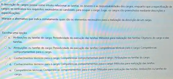 A descrição de cargos possui como intuito relacionar as tarefas, os deveres e as responsabilidades dos cargos, enquanto que a especificação de
cargos se centraliza nos requisitos necessários ao candidato para ocupar o cargo.Logo, os cargos são preenchidos mediante descrições e
especificações.
Marque a alternativa que indica corretamente quais são os elementos necessários para a realização da descrição de um cargo.
Escolha uma opção:
a. Atribuições ou tarefas do cargo; Periodicidade da execução das tarefas; Métodos para realização das tarefas;Objetivos do cargo e das
tarefas.
b. Atribuições ou tarefas do cargo; Periodicidade da execução das tarefas; Competências técnicas para o cargo:Competências
comportamentais para o cargo.
c. Conhecimentos técnicos para o cargo: Competencias comportamentals para o cargo; Atribuições ou tarefas do cargo.
d. Conhecimentos técnicos para o cargo: Competencias comportamentas para o cargo: Métodos para realização das tarefas
e. Competências témicas; Competencias:comportamentais para o cargo:Métodos para realização das tarefas: Atribuições ou tarefas do
cargo.