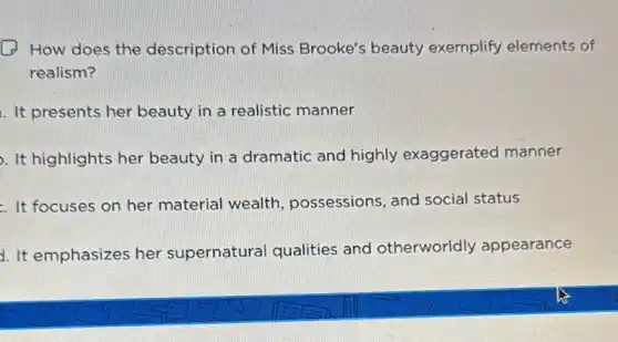 How does the description of Miss Brooke's beauty exemplify elements of
realism?
1. It presents her beauty in a realistic manner
. It highlights her beauty in a dramatic and highly exaggerated manner
. It focuses on her material wealth , possessions, and social status
4. It emphasizes her supernatural qualities and otherworldly appearance