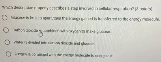 Which description properly describes a step involved in cellular respiration? (3 points)
Glucose is broken apart , then the energy gained is transferred to the energy molecule.
Carbon dioxide is.combined with oxygen to make glucose.
Water is divided into carbon dioxide and glucose.
Oxygen is combined with the energy molecule to energize it.