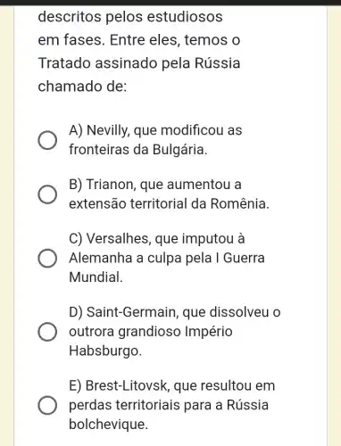 descritos pelos estudiosos
em fases. Entre eles, temos o
Tratado assinado pela Rússia
chamado de:
A) Nevilly, que modificou as
fronteiras da Bulgária.
B) Trianon, que aumentou a
extensão territorial da Romênia.
C) Versalhes, que imputou à
Alemanha a culpa pela I Guerra
Mundial.
D) Saint-Germain , que dissolveu o
outrora grandiosc Império
Habsburgo.
E) Brest-Litovsk , que resultou em