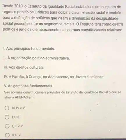 Desde 2010, o Estatuto da Igualdade Racial estabelece um conjunto de
regras e principios juridicos para coibir a discriminação racial e também
para a definição de politicas que visam a diminuição'da desigualdade
social presente entre os segmentos raciais. O Estatuto tem como diretriz
política e juridica o embasamento nas normas constitucionais relativas:
1. Aos principios fundamentais.
administrativa.
III. Aos direitos culturais.
IV. A Familia, a Crianca, ao Adolescente ao Jovem e ao Idoso.
V. As garantias fundamentais.
São normas constitucionals previstas do Estatuto da Igualdade Racial o que se
afirma APENAS em
III, IV eV.
le III.
I, III eV.
II e IV.