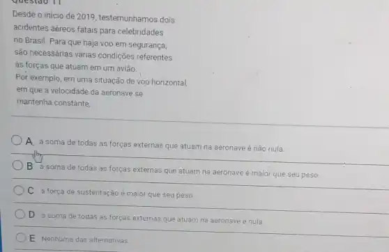 Desde o início de 2019, testemunhamos dois
acidentes aéreos fatais para celebridades
no Brasil. Para que haja voo em segurança,
são necessárias várias condições referentes
às forças que atuam em um avião.
Por exemplo, em uma situação de voo horizontal
em que a velocidade da aeronave se
mantenha constante.
A. a soma de todas as forças externas que atuam na aeronave é não nula.
B
a soma de todas as forças externas que atuam na aeronave é maior que seu peso.
C a força de sustentação é maior que seu peso
D a soma de todas as forças externas que atuam na aeronave é nula.
E Nenhuma das alternativas.