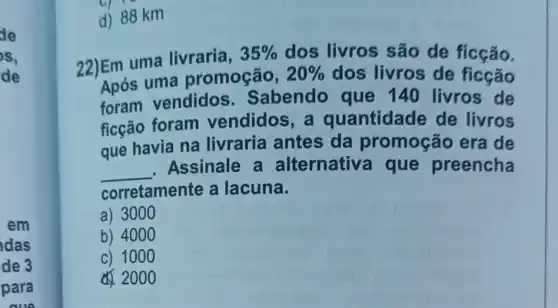 de
s,
de
das
de 3
d) 88 km
22)Em uma livraria,
35%  dos livros são de ficção.
Após uma promoção,
20%  dos livros de ficção
foram vendidos Sabendo que 140 livros de
ficção foram vendidos, a quantidade de livros
que havia na livraria antes da promoção era de
__
Assinale a alternativ a que preencha
corretamente a lacuna.
a) 3000
b) 400 o
c) 100 o
200 o