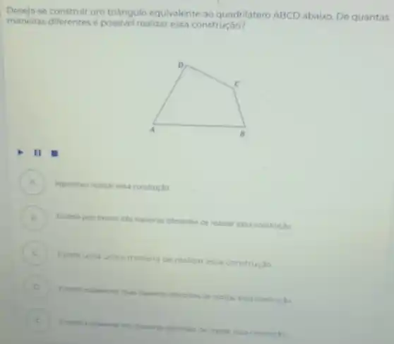 Deseja se construir um triangulo equivalente ao quadrilátero ABCD abaixo. De quantas
maneiras diferentes é realizar essa construção?
A impossivel realizar essa construção
B
Exitem pelo menos tres maneras diferentes de realizar essa construção
C
Existe uma unica maneira de realizar essa construção
D
maneras afterentes de realizal essa construção
E I
realizar essa construc do