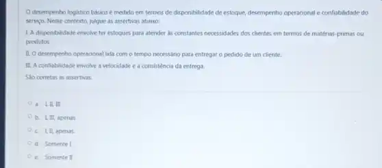 desempenho logistico básico é medido em termos de disponibilidade de estoque.desempenho operacional e confiabilidade do
serviço. Nesse contexto, julgue as assertivas abaixo:
1. A disponibilidade envolve ter estoques para atender as constantes necessidades dos clientes em termos de matérias-primas ou
produtos
II. O desempenho operacional lida com o tempo necessário para entregar o pedido de um cliente.
III. A confiabilidade envolve a velocidade e a consistência da entrega.
Sao corretas as assertivas:
a. I,II, III
b. I, III, apenas
c. I, II, apenas
d. Somente I
e. Somente I