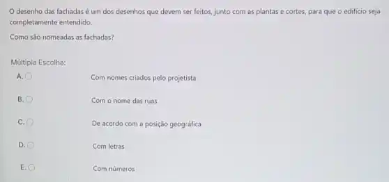 desenho das fachadas é um dos desenhos que devem ser feitos junto com as plantas e cortes, para que o edificio seja
completamente entendido.
Como são nomeadas as fachadas?
Múltipla Escolha:
A.
Com nomes criados pelo projetista
B.
Com o nome das ruas
C.
De acordo com a posição geográfica
D.
Com letras
E.
Com números