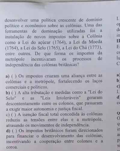 desenvolver uma politica crescente de domínio
político e econômico sobre as colônias . Uma das
ferramentas de dominação utilizadas foi a
instalação de novos impostos sobre a Colônia
como a Lei do açúcar (1764), a Lei da Moeda
(1764)a Lei do Selo (1765) . a Lei do Chá (1773),
entre outros. De que forma os impostos da
metrópole incentivaram os processos de
independência das colônias britânicas?
a) () Os impostos criaram uma aliança entre as
colônias e a metrópole , fortalecendo os laços
comerciais e políticos.
b) () A alta tributação e medidas como a "Lei do
Selo" e as "Leis Intoleráveis"geraram
descontentamento entre os colonos, que passaram
a exigir maior autonomia e justiça fiscal.
C) () A isenção fiscal total concedida às colônias
reduziu as tensões entre elas e a metrópole,
atrasando os movimentos de independência.
d) () Os impostos britânicos foram direcionados
para financiar o desenvolvimento das colônias,
incentivando a cooperação entre colonos e a
coroa.
a